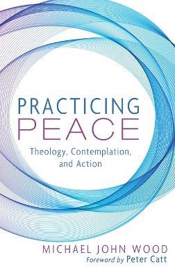 Practicing Peace: Theology, Contemplation, and Action - Michael John Wood - cover