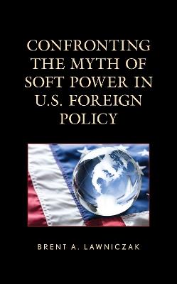 Confronting the Myth of Soft Power in U.S. Foreign Policy - Brent A. Lawniczak - cover