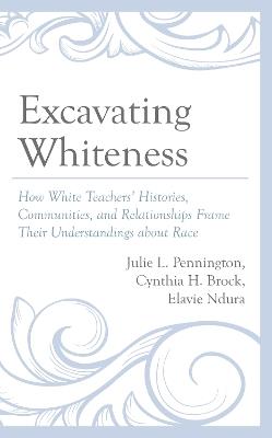 Excavating Whiteness: How White Teachers’ Histories, Communities, and Relationships Frame Their Understandings about Race - Julie L. Pennington,Cynthia H. Brock,Elavie Ndura - cover