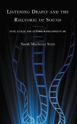 Listening Deafly and the Rhetoric of Sound: Voice, Silence, and Listening in Hollywood Films - Sarah Mayberry Scott - cover