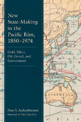 New State-Making in the Pacific Rim, 1850–1974: Gold, Silver, Oil, Greed, and Government - Peter J. Aschenbrenner - cover