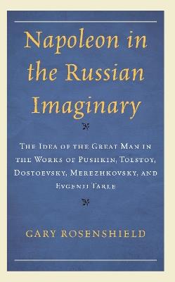 Napoleon in the Russian Imaginary: The Idea of the Great Man in the Works of Pushkin, Tolstoy, Dostoevsky, Merezhkovsky, and Evgenii Tarle - Gary Rosenshield - cover