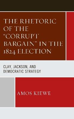 The Rhetoric of the "Corrupt Bargain" in the 1824 Election: Clay, Jackson, and Democratic Strategy - Amos Kiewe - cover