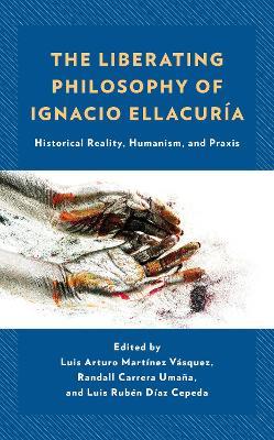 The Liberating Philosophy of Ignacio Ellacuría: Historical Reality, Humanism, and Praxis - cover