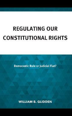 Regulating Our Constitutional Rights: Democratic Rule or Judicial Fiat? - William B. Glidden - cover