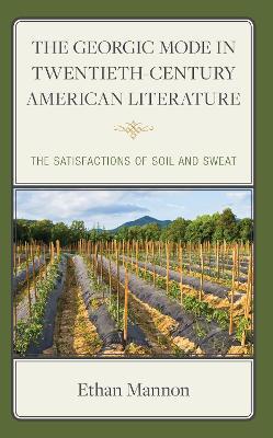 The Georgic Mode in Twentieth-Century American Literature: The Satisfactions of Soil and Sweat - Ethan Mannon - cover