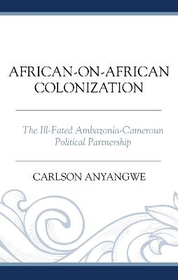 African-on-African Colonization: The Ill-Fated Ambazonia-Cameroun Political Partnership - Carlson Anyangwe - cover