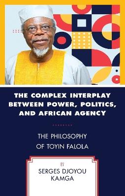 The Complex Interplay between Power, Politics, and African Agency: The Philosophy of Toyin Falola - Serges Djoyou Kamga - cover
