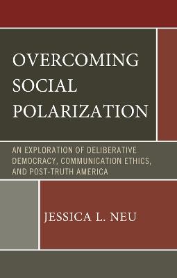 Overcoming Social Polarization: An Exploration of Deliberative Democracy, Communication Ethics, and Post-Truth America - Jessica L. Neu - cover