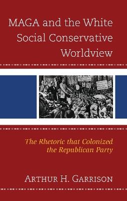 MAGA and the White Social Conservative Worldview: The Rhetoric that Colonized the Republican Party - Arthur H. Garrison - cover
