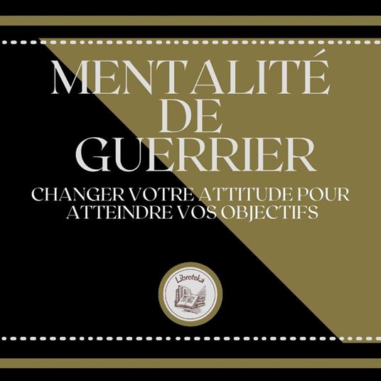 Mentalité de Guerrier: Changer votre attitude pour atteindre vos objectifs