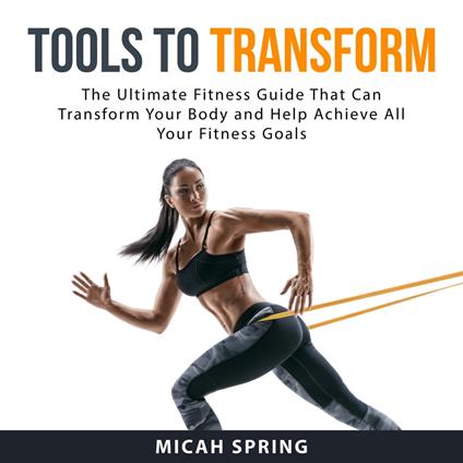 Tools to Transform: The Ultimate Fitness Guide That Can Transform Your Body and Help Achieve All Your Fitness Goals