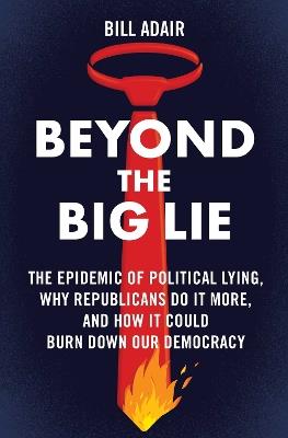 Beyond the Big Lie: The Epidemic of Political Lying, Why Republicans Do It More, and How It Could Burn Down Our Democracy - Bill Adair - cover