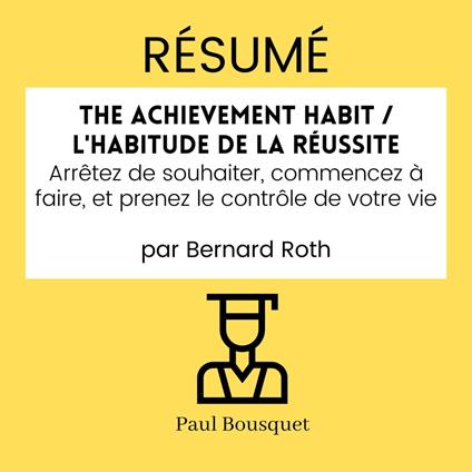 RÉSUMÉ - The Achievement Habit / L'Habitude De La Réussite : Arrêtez de souhaiter, commencez à faire, et prenez le contrôle de votre vie par Bernard Roth