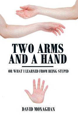 Two Arms and a Hand: Or What I Learned from Being Stupid - David Monaghan - cover