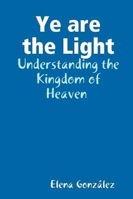 Ye are the Light: Understanding the Kingdom of Heaven - Elena Gonzalez - cover