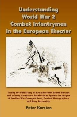 Understanding World War 2 Combat Infantrymen In the European Theater: Testing the Sufficiency of Army Research Branch Surveys and Infantry Combatant Recollections Against the Insights of Credible War Correspondents, Combat Photographers, Army Cartoonists - Peter Karsten - cover