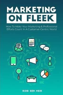 Marketing on Fleek: How to Make Your Marketing & Professional Efforts Count In A Customer-Centric World - Kobi Ben Meir - cover