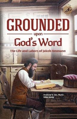Grounded Upon God's Word: The Life and Labors of Jakob Ammann - Andrew V Ste Marie,Mike Atnip - cover
