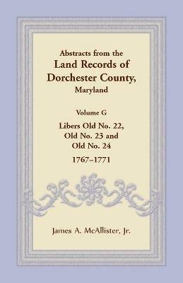 Abstracts from the Land Records of Dorchester County, Maryland, Volume G: Libers Old No. 22, Old No. 23 and Old No. 24, 1767-1771 - James A McAllister - cover
