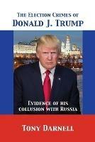 The Election Crimes of Donald J. Trump: Evidence of his collusion with Russia - Tony Darnell - cover