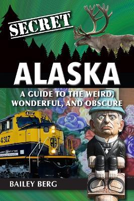 Secret Alaska: A Guide to the Weird, Wonderful, and Obscure - Bailey Berg - cover