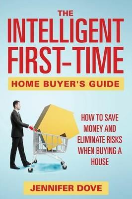 The Intelligent First-Time Home Buyer's Guide: How to Save Money and Eliminate Risks when Buying a House - Jennifer Dove - cover