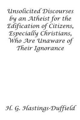 Unsolicited Discourses by an Atheist for the Edification of Citizens, Especially Christians, Who Are Unaware of Their Ignorance - H Hastings-Duffield - cover