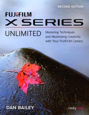FUJIFILM X Series Unlimited, 2nd Edition: Mastering Techniques and Maximizing Creativity with Your FUJIFILM Camera (2nd Edition) - Dan Bailey - cover
