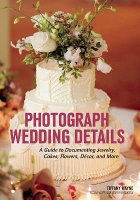Photograph Wedding Details: A Guide to Documenting Jewelry, Cakes, Flowers, Decor and More - Tiffany Wayne - cover