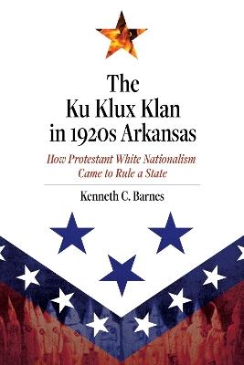 The Ku Klux Klan in 1920s Arkansas: How Protestant White Nationalism Came to Rule a State - Kenneth C. Barnes - cover