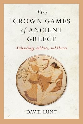 The Crown Games of Ancient Greece: Archaeology, Athletes, and Heroes - David Lunt - cover