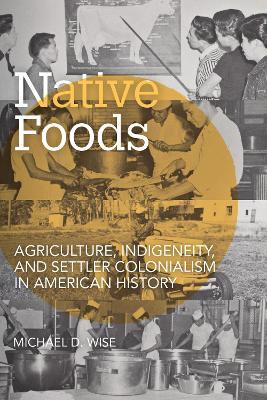 Native Foods: Agriculture, Indigeneity, and Settler Colonialism in American History - Michael D. Wise - cover