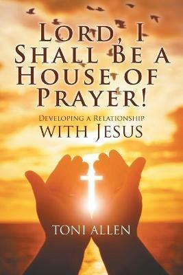 Lord, I Shall Be a House of Prayer!: Developing a Relationship with Jesus - Toni Allen - cover
