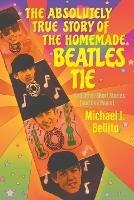The Absolutely True Story of the Homemade Beatles Tie: and other short stories (and one poem) - Michael J Bellito - cover