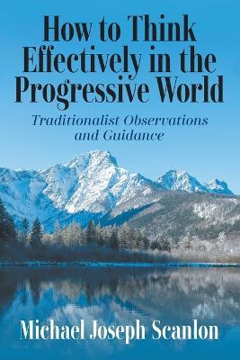 How to Think Effectively in the Progressive World: Traditionalist Observations and Guidance - Michael Joseph Scanlon - cover