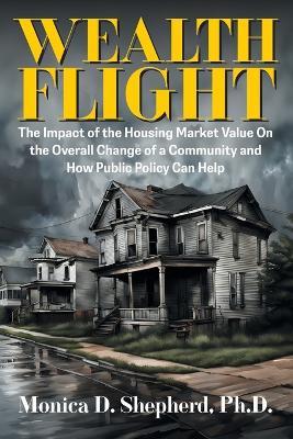 Wealth Flight: The Impact of the Housing Market Value On the Overall Change of a Community and How Public Policy Can Help - Monica D Shepherd - cover