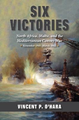 Six Victories: North Africa, Malta, and the Mediterranean Convoy War, November 1941-March 1942 - Vincent O'Hara - cover