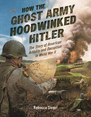 How the Ghost Army Hoodwinked Hitler: The Story of American Artistry and Deception in World War II - Rebecca Siegel - cover
