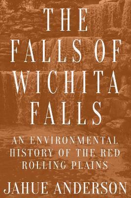The Falls of Wichita Falls: An Environmental History of the Red Rolling Plains - Jahue Anderson - cover