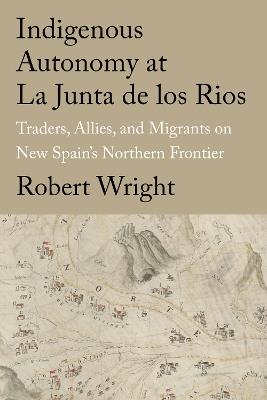 Indigenous Autonomy at La Junta de los Rios: Traders, Allies, and Migrants on New Spain's Northern Frontier - Robert Wright - cover