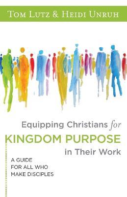 Equipping Christians for Kingdom Purpose in Their Work: A Guide for All Who Make Disciples - Tom Lutz,Heidi Unruh - cover