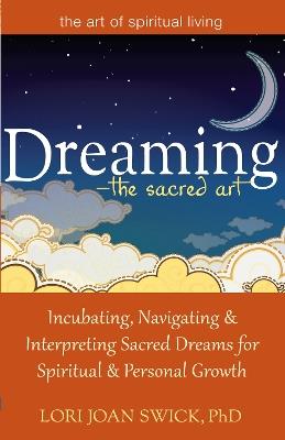 Dreaming—The Sacred Art: Incubating, Navigating and Interpreting Sacred Dreams for Spiritual and Personal Growth - Lori Joan Swick - cover