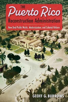 The Puerto Rico Reconstruction Administration: New Deal Public Works, Modernization, and Colonial Reform - Geoff G. Burrows - cover