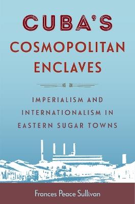 Cuba's Cosmopolitan Enclaves: Imperialism and Internationalism in Eastern Sugar Towns - Frances Peace Sullivan - cover