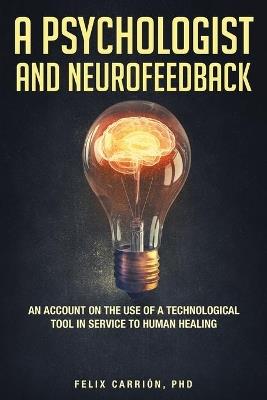 A Psychologist and Neurofeedback an Account on the Use of a Technological Tool in Service to Human Healing - Felix Carrion - cover