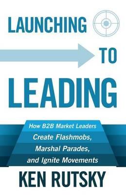 Launching to Leading: How B2B Market Leaders Create Flashmobs, Marshal Parades and Ignite Movements - Ken Rutsky - cover