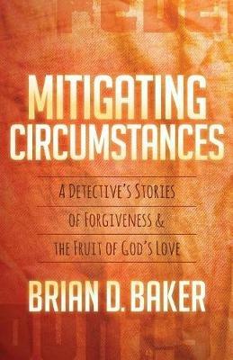 Mitigating Circumstances: A Detective's Stories of Forgiveness and the Fruit of God's Love - Brian Baker - cover