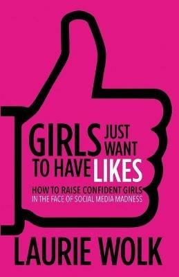 Girls Just Want to Have Likes: How to Raise Confident Girls in the Face of Social Media Madness - Laurie Wolk - cover