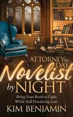 Attorney by Day, Novelist by Night: Bring Your Book to Light While Still Practicing Law - Kim Benjamin - cover